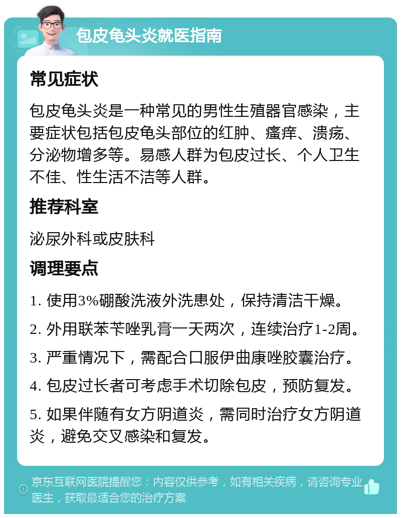 包皮龟头炎就医指南 常见症状 包皮龟头炎是一种常见的男性生殖器官感染，主要症状包括包皮龟头部位的红肿、瘙痒、溃疡、分泌物增多等。易感人群为包皮过长、个人卫生不佳、性生活不洁等人群。 推荐科室 泌尿外科或皮肤科 调理要点 1. 使用3%硼酸洗液外洗患处，保持清洁干燥。 2. 外用联苯苄唑乳膏一天两次，连续治疗1-2周。 3. 严重情况下，需配合口服伊曲康唑胶囊治疗。 4. 包皮过长者可考虑手术切除包皮，预防复发。 5. 如果伴随有女方阴道炎，需同时治疗女方阴道炎，避免交叉感染和复发。