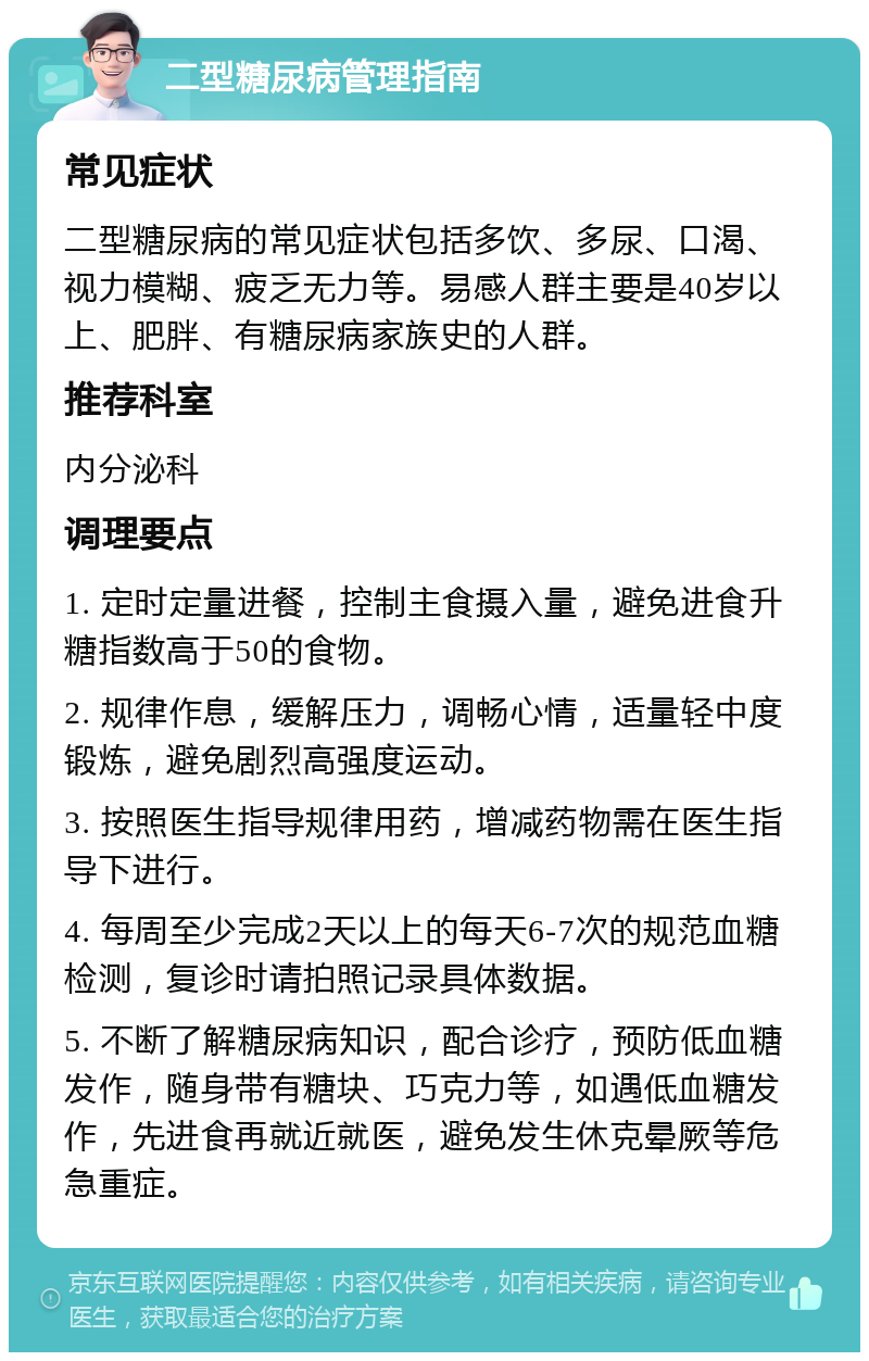 二型糖尿病管理指南 常见症状 二型糖尿病的常见症状包括多饮、多尿、口渴、视力模糊、疲乏无力等。易感人群主要是40岁以上、肥胖、有糖尿病家族史的人群。 推荐科室 内分泌科 调理要点 1. 定时定量进餐，控制主食摄入量，避免进食升糖指数高于50的食物。 2. 规律作息，缓解压力，调畅心情，适量轻中度锻炼，避免剧烈高强度运动。 3. 按照医生指导规律用药，增减药物需在医生指导下进行。 4. 每周至少完成2天以上的每天6-7次的规范血糖检测，复诊时请拍照记录具体数据。 5. 不断了解糖尿病知识，配合诊疗，预防低血糖发作，随身带有糖块、巧克力等，如遇低血糖发作，先进食再就近就医，避免发生休克晕厥等危急重症。