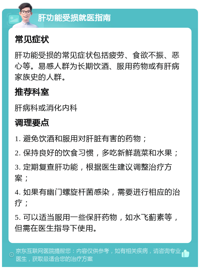 肝功能受损就医指南 常见症状 肝功能受损的常见症状包括疲劳、食欲不振、恶心等。易感人群为长期饮酒、服用药物或有肝病家族史的人群。 推荐科室 肝病科或消化内科 调理要点 1. 避免饮酒和服用对肝脏有害的药物； 2. 保持良好的饮食习惯，多吃新鲜蔬菜和水果； 3. 定期复查肝功能，根据医生建议调整治疗方案； 4. 如果有幽门螺旋杆菌感染，需要进行相应的治疗； 5. 可以适当服用一些保肝药物，如水飞蓟素等，但需在医生指导下使用。