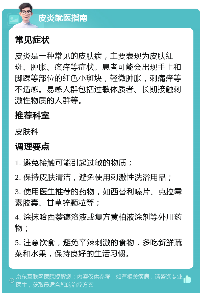 皮炎就医指南 常见症状 皮炎是一种常见的皮肤病，主要表现为皮肤红斑、肿胀、瘙痒等症状。患者可能会出现手上和脚踝等部位的红色小斑块，轻微肿胀，刺痛痒等不适感。易感人群包括过敏体质者、长期接触刺激性物质的人群等。 推荐科室 皮肤科 调理要点 1. 避免接触可能引起过敏的物质； 2. 保持皮肤清洁，避免使用刺激性洗浴用品； 3. 使用医生推荐的药物，如西替利嗪片、克拉霉素胶囊、甘草锌颗粒等； 4. 涂抹哈西萘德溶液或复方黄柏液涂剂等外用药物； 5. 注意饮食，避免辛辣刺激的食物，多吃新鲜蔬菜和水果，保持良好的生活习惯。