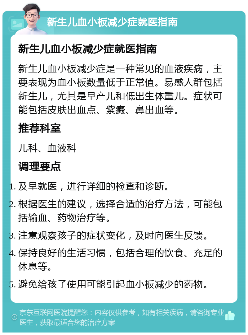 新生儿血小板减少症就医指南 新生儿血小板减少症就医指南 新生儿血小板减少症是一种常见的血液疾病，主要表现为血小板数量低于正常值。易感人群包括新生儿，尤其是早产儿和低出生体重儿。症状可能包括皮肤出血点、紫癜、鼻出血等。 推荐科室 儿科、血液科 调理要点 及早就医，进行详细的检查和诊断。 根据医生的建议，选择合适的治疗方法，可能包括输血、药物治疗等。 注意观察孩子的症状变化，及时向医生反馈。 保持良好的生活习惯，包括合理的饮食、充足的休息等。 避免给孩子使用可能引起血小板减少的药物。