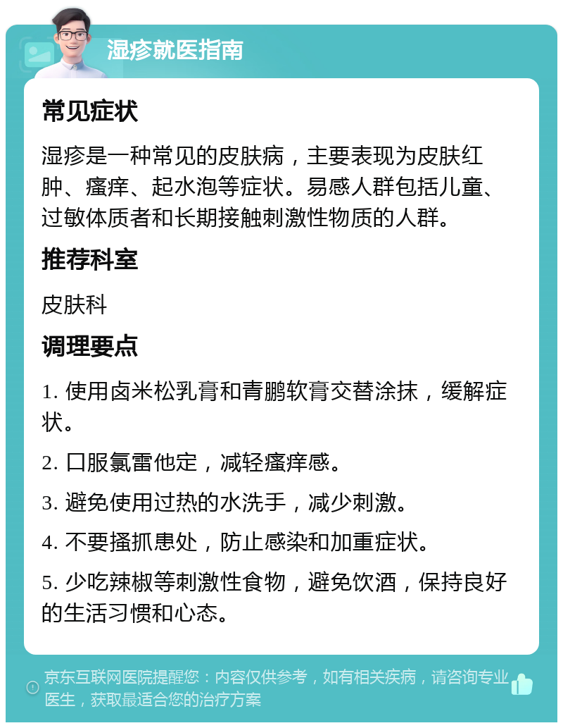 湿疹就医指南 常见症状 湿疹是一种常见的皮肤病，主要表现为皮肤红肿、瘙痒、起水泡等症状。易感人群包括儿童、过敏体质者和长期接触刺激性物质的人群。 推荐科室 皮肤科 调理要点 1. 使用卤米松乳膏和青鹏软膏交替涂抹，缓解症状。 2. 口服氯雷他定，减轻瘙痒感。 3. 避免使用过热的水洗手，减少刺激。 4. 不要搔抓患处，防止感染和加重症状。 5. 少吃辣椒等刺激性食物，避免饮酒，保持良好的生活习惯和心态。