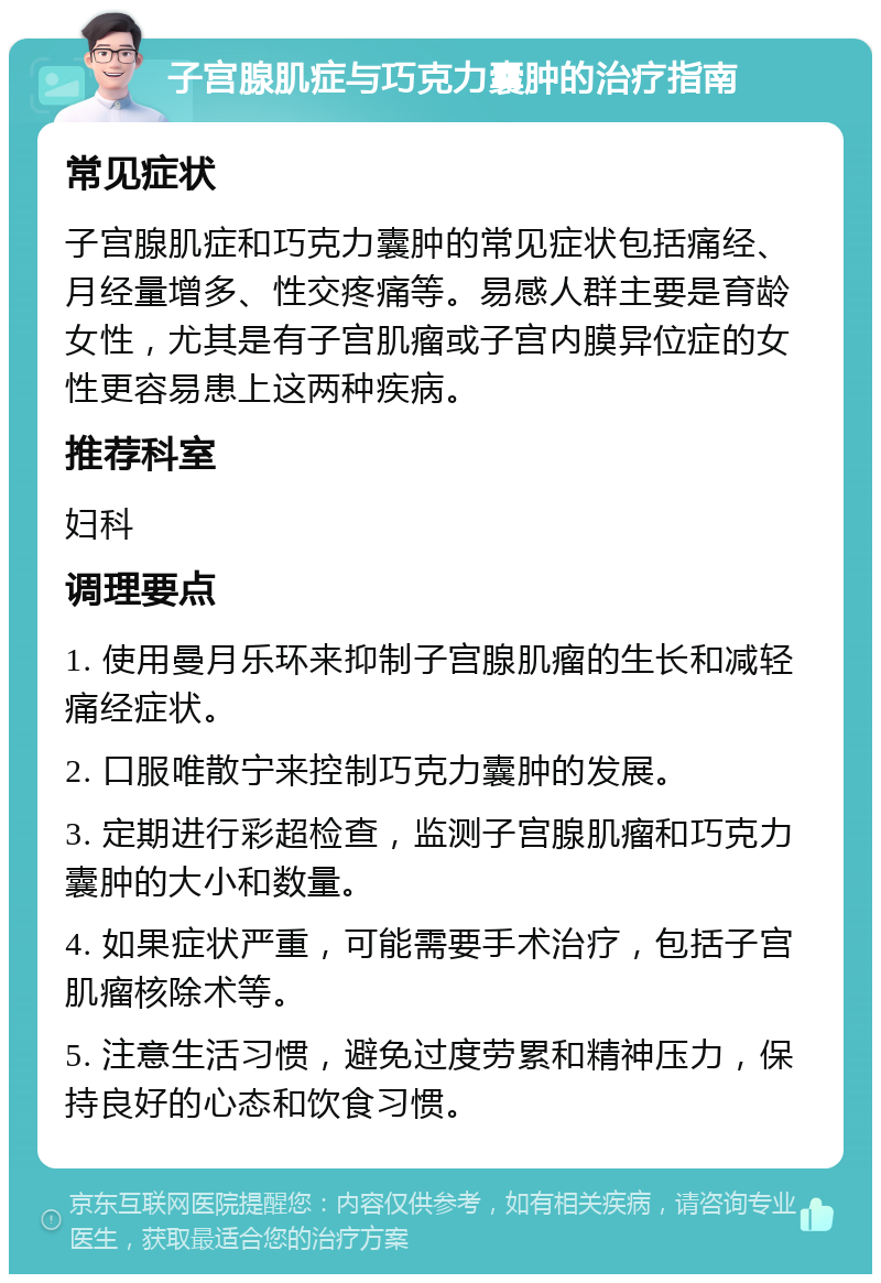 子宫腺肌症与巧克力囊肿的治疗指南 常见症状 子宫腺肌症和巧克力囊肿的常见症状包括痛经、月经量增多、性交疼痛等。易感人群主要是育龄女性，尤其是有子宫肌瘤或子宫内膜异位症的女性更容易患上这两种疾病。 推荐科室 妇科 调理要点 1. 使用曼月乐环来抑制子宫腺肌瘤的生长和减轻痛经症状。 2. 口服唯散宁来控制巧克力囊肿的发展。 3. 定期进行彩超检查，监测子宫腺肌瘤和巧克力囊肿的大小和数量。 4. 如果症状严重，可能需要手术治疗，包括子宫肌瘤核除术等。 5. 注意生活习惯，避免过度劳累和精神压力，保持良好的心态和饮食习惯。