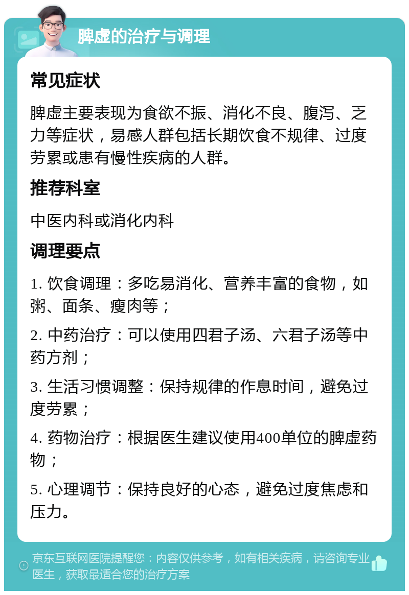 脾虚的治疗与调理 常见症状 脾虚主要表现为食欲不振、消化不良、腹泻、乏力等症状，易感人群包括长期饮食不规律、过度劳累或患有慢性疾病的人群。 推荐科室 中医内科或消化内科 调理要点 1. 饮食调理：多吃易消化、营养丰富的食物，如粥、面条、瘦肉等； 2. 中药治疗：可以使用四君子汤、六君子汤等中药方剂； 3. 生活习惯调整：保持规律的作息时间，避免过度劳累； 4. 药物治疗：根据医生建议使用400单位的脾虚药物； 5. 心理调节：保持良好的心态，避免过度焦虑和压力。