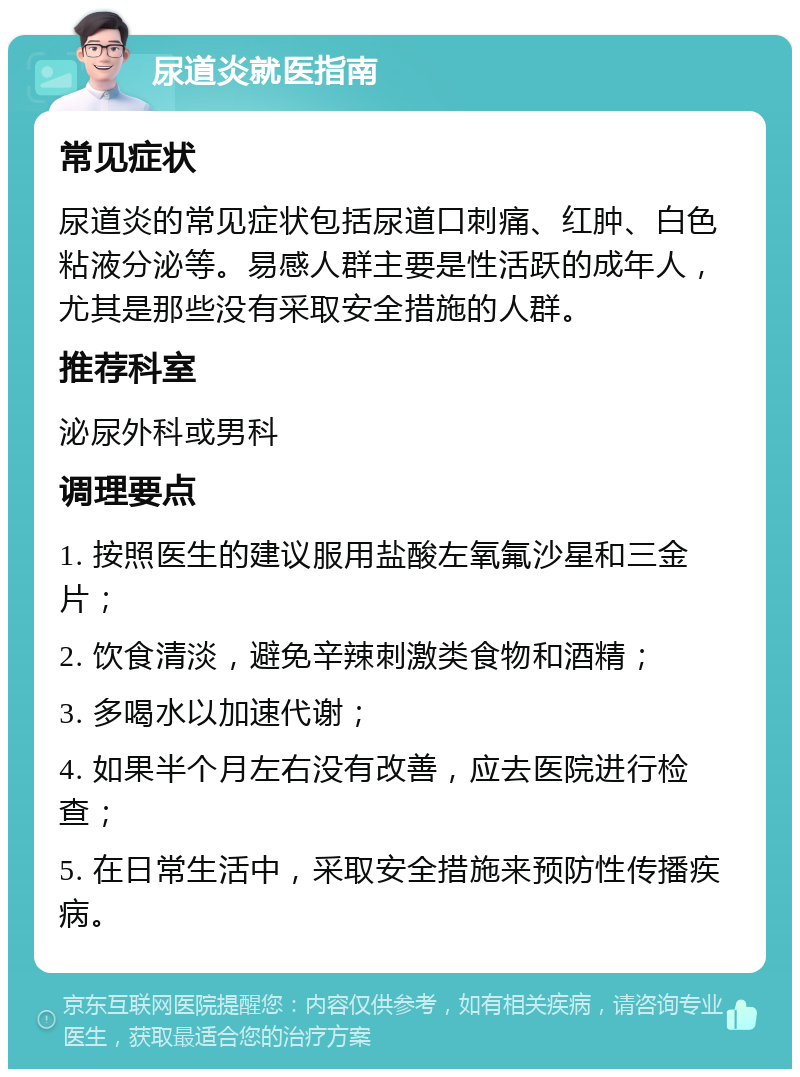 尿道炎就医指南 常见症状 尿道炎的常见症状包括尿道口刺痛、红肿、白色粘液分泌等。易感人群主要是性活跃的成年人，尤其是那些没有采取安全措施的人群。 推荐科室 泌尿外科或男科 调理要点 1. 按照医生的建议服用盐酸左氧氟沙星和三金片； 2. 饮食清淡，避免辛辣刺激类食物和酒精； 3. 多喝水以加速代谢； 4. 如果半个月左右没有改善，应去医院进行检查； 5. 在日常生活中，采取安全措施来预防性传播疾病。