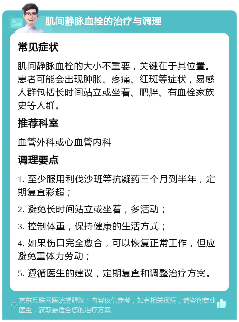 肌间静脉血栓的治疗与调理 常见症状 肌间静脉血栓的大小不重要，关键在于其位置。患者可能会出现肿胀、疼痛、红斑等症状，易感人群包括长时间站立或坐着、肥胖、有血栓家族史等人群。 推荐科室 血管外科或心血管内科 调理要点 1. 至少服用利伐沙班等抗凝药三个月到半年，定期复查彩超； 2. 避免长时间站立或坐着，多活动； 3. 控制体重，保持健康的生活方式； 4. 如果伤口完全愈合，可以恢复正常工作，但应避免重体力劳动； 5. 遵循医生的建议，定期复查和调整治疗方案。