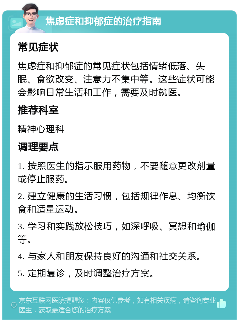 焦虑症和抑郁症的治疗指南 常见症状 焦虑症和抑郁症的常见症状包括情绪低落、失眠、食欲改变、注意力不集中等。这些症状可能会影响日常生活和工作，需要及时就医。 推荐科室 精神心理科 调理要点 1. 按照医生的指示服用药物，不要随意更改剂量或停止服药。 2. 建立健康的生活习惯，包括规律作息、均衡饮食和适量运动。 3. 学习和实践放松技巧，如深呼吸、冥想和瑜伽等。 4. 与家人和朋友保持良好的沟通和社交关系。 5. 定期复诊，及时调整治疗方案。