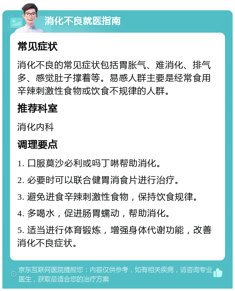 消化不良就医指南 常见症状 消化不良的常见症状包括胃胀气、难消化、排气多、感觉肚子撑着等。易感人群主要是经常食用辛辣刺激性食物或饮食不规律的人群。 推荐科室 消化内科 调理要点 1. 口服莫沙必利或吗丁啉帮助消化。 2. 必要时可以联合健胃消食片进行治疗。 3. 避免进食辛辣刺激性食物，保持饮食规律。 4. 多喝水，促进肠胃蠕动，帮助消化。 5. 适当进行体育锻炼，增强身体代谢功能，改善消化不良症状。