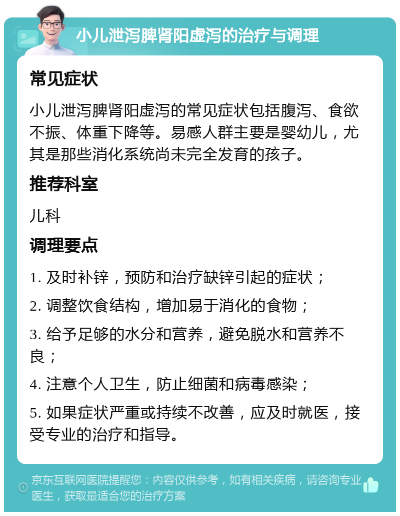 小儿泄泻脾肾阳虚泻的治疗与调理 常见症状 小儿泄泻脾肾阳虚泻的常见症状包括腹泻、食欲不振、体重下降等。易感人群主要是婴幼儿，尤其是那些消化系统尚未完全发育的孩子。 推荐科室 儿科 调理要点 1. 及时补锌，预防和治疗缺锌引起的症状； 2. 调整饮食结构，增加易于消化的食物； 3. 给予足够的水分和营养，避免脱水和营养不良； 4. 注意个人卫生，防止细菌和病毒感染； 5. 如果症状严重或持续不改善，应及时就医，接受专业的治疗和指导。