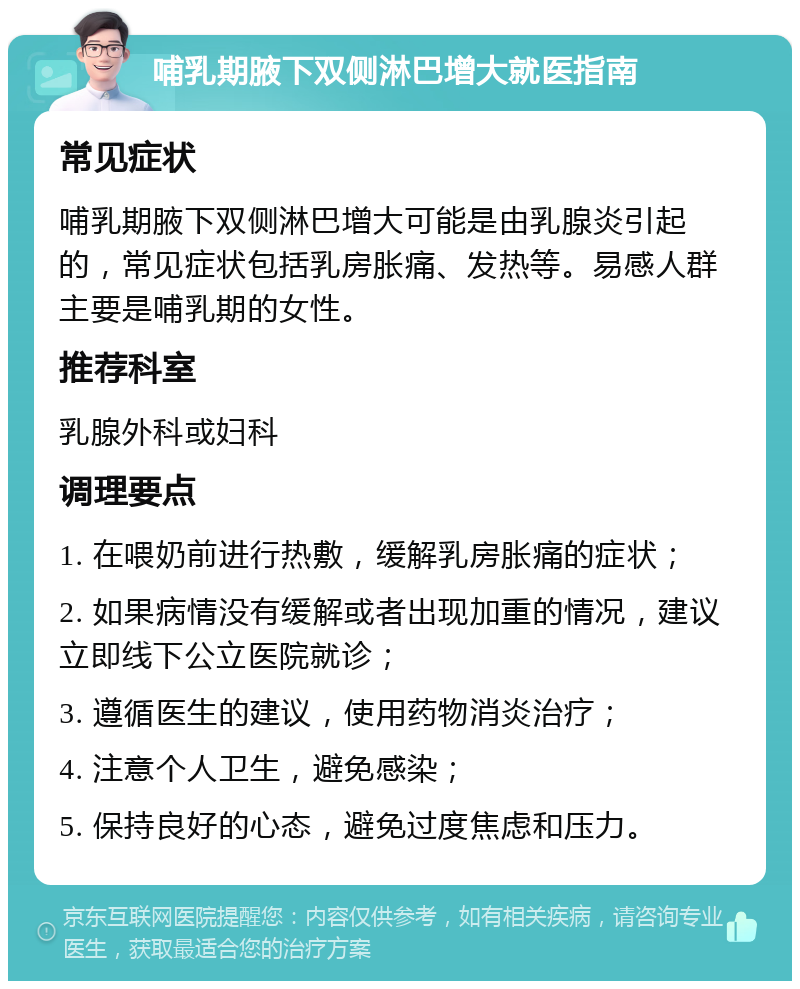 哺乳期腋下双侧淋巴增大就医指南 常见症状 哺乳期腋下双侧淋巴增大可能是由乳腺炎引起的，常见症状包括乳房胀痛、发热等。易感人群主要是哺乳期的女性。 推荐科室 乳腺外科或妇科 调理要点 1. 在喂奶前进行热敷，缓解乳房胀痛的症状； 2. 如果病情没有缓解或者出现加重的情况，建议立即线下公立医院就诊； 3. 遵循医生的建议，使用药物消炎治疗； 4. 注意个人卫生，避免感染； 5. 保持良好的心态，避免过度焦虑和压力。