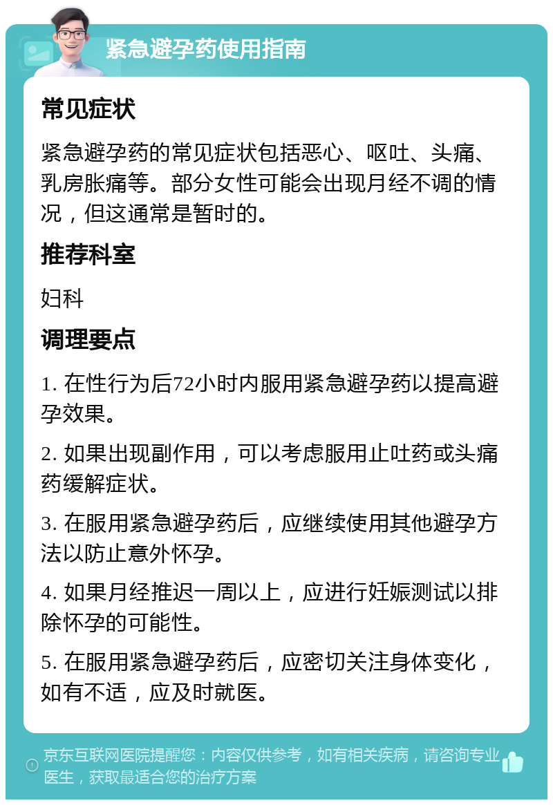 紧急避孕药使用指南 常见症状 紧急避孕药的常见症状包括恶心、呕吐、头痛、乳房胀痛等。部分女性可能会出现月经不调的情况，但这通常是暂时的。 推荐科室 妇科 调理要点 1. 在性行为后72小时内服用紧急避孕药以提高避孕效果。 2. 如果出现副作用，可以考虑服用止吐药或头痛药缓解症状。 3. 在服用紧急避孕药后，应继续使用其他避孕方法以防止意外怀孕。 4. 如果月经推迟一周以上，应进行妊娠测试以排除怀孕的可能性。 5. 在服用紧急避孕药后，应密切关注身体变化，如有不适，应及时就医。