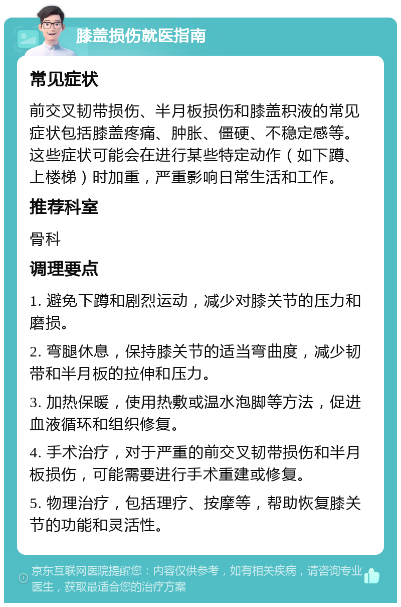 膝盖损伤就医指南 常见症状 前交叉韧带损伤、半月板损伤和膝盖积液的常见症状包括膝盖疼痛、肿胀、僵硬、不稳定感等。这些症状可能会在进行某些特定动作（如下蹲、上楼梯）时加重，严重影响日常生活和工作。 推荐科室 骨科 调理要点 1. 避免下蹲和剧烈运动，减少对膝关节的压力和磨损。 2. 弯腿休息，保持膝关节的适当弯曲度，减少韧带和半月板的拉伸和压力。 3. 加热保暖，使用热敷或温水泡脚等方法，促进血液循环和组织修复。 4. 手术治疗，对于严重的前交叉韧带损伤和半月板损伤，可能需要进行手术重建或修复。 5. 物理治疗，包括理疗、按摩等，帮助恢复膝关节的功能和灵活性。