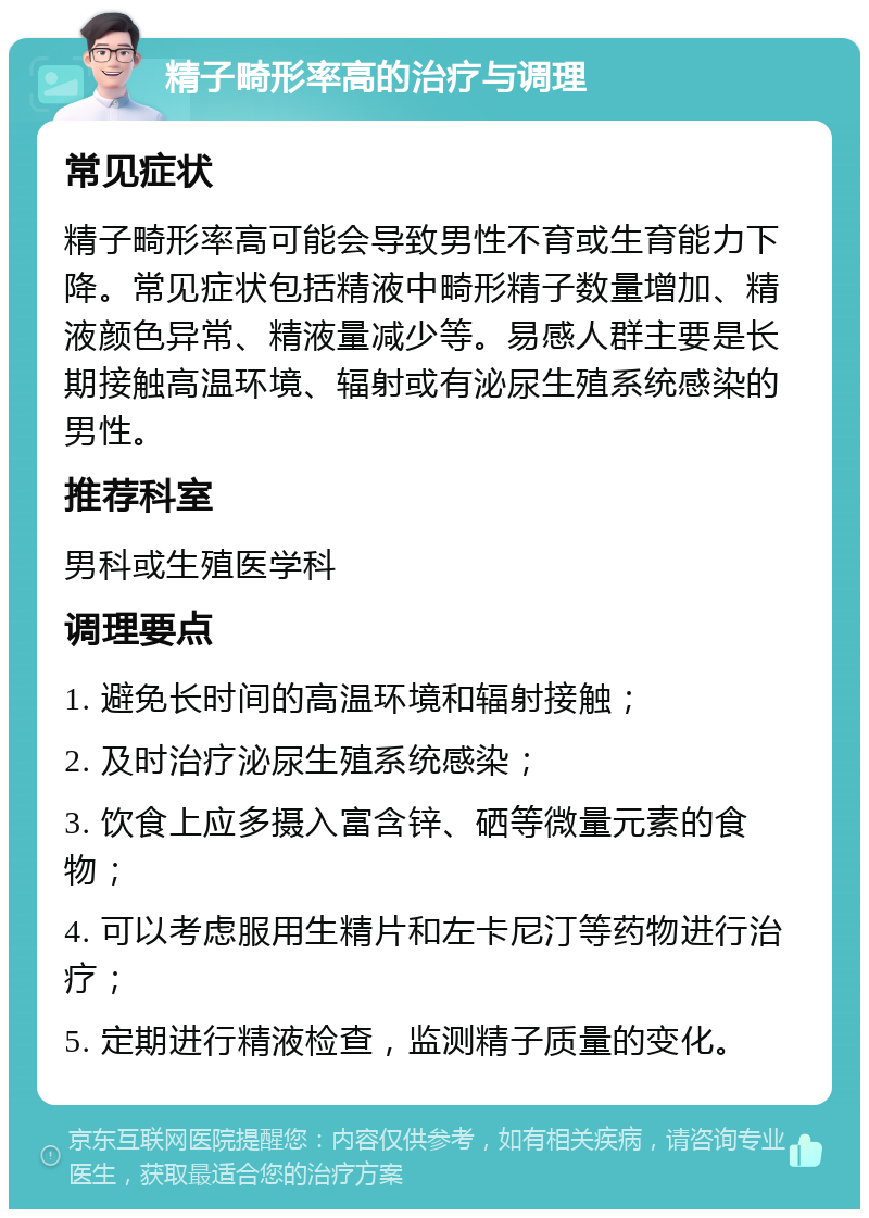 精子畸形率高的治疗与调理 常见症状 精子畸形率高可能会导致男性不育或生育能力下降。常见症状包括精液中畸形精子数量增加、精液颜色异常、精液量减少等。易感人群主要是长期接触高温环境、辐射或有泌尿生殖系统感染的男性。 推荐科室 男科或生殖医学科 调理要点 1. 避免长时间的高温环境和辐射接触； 2. 及时治疗泌尿生殖系统感染； 3. 饮食上应多摄入富含锌、硒等微量元素的食物； 4. 可以考虑服用生精片和左卡尼汀等药物进行治疗； 5. 定期进行精液检查，监测精子质量的变化。