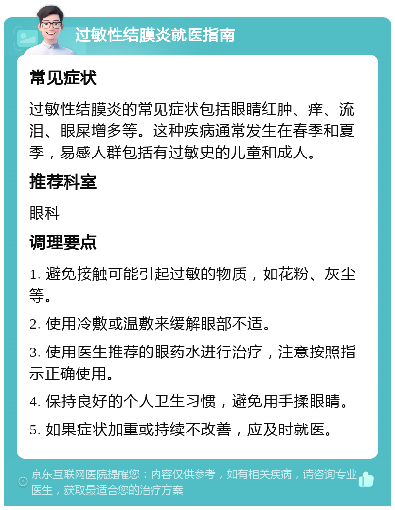 过敏性结膜炎就医指南 常见症状 过敏性结膜炎的常见症状包括眼睛红肿、痒、流泪、眼屎增多等。这种疾病通常发生在春季和夏季，易感人群包括有过敏史的儿童和成人。 推荐科室 眼科 调理要点 1. 避免接触可能引起过敏的物质，如花粉、灰尘等。 2. 使用冷敷或温敷来缓解眼部不适。 3. 使用医生推荐的眼药水进行治疗，注意按照指示正确使用。 4. 保持良好的个人卫生习惯，避免用手揉眼睛。 5. 如果症状加重或持续不改善，应及时就医。