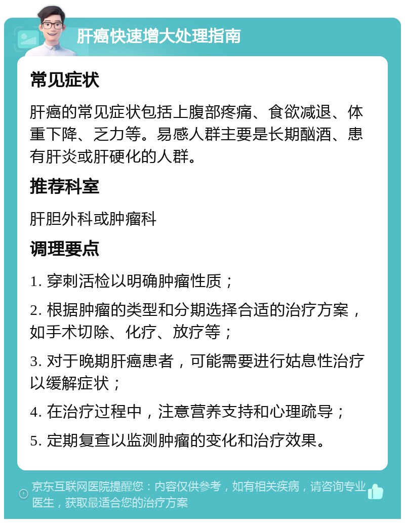 肝癌快速增大处理指南 常见症状 肝癌的常见症状包括上腹部疼痛、食欲减退、体重下降、乏力等。易感人群主要是长期酗酒、患有肝炎或肝硬化的人群。 推荐科室 肝胆外科或肿瘤科 调理要点 1. 穿刺活检以明确肿瘤性质； 2. 根据肿瘤的类型和分期选择合适的治疗方案，如手术切除、化疗、放疗等； 3. 对于晚期肝癌患者，可能需要进行姑息性治疗以缓解症状； 4. 在治疗过程中，注意营养支持和心理疏导； 5. 定期复查以监测肿瘤的变化和治疗效果。