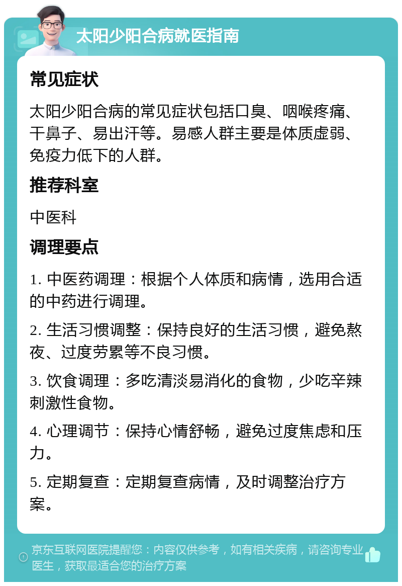 太阳少阳合病就医指南 常见症状 太阳少阳合病的常见症状包括口臭、咽喉疼痛、干鼻子、易出汗等。易感人群主要是体质虚弱、免疫力低下的人群。 推荐科室 中医科 调理要点 1. 中医药调理：根据个人体质和病情，选用合适的中药进行调理。 2. 生活习惯调整：保持良好的生活习惯，避免熬夜、过度劳累等不良习惯。 3. 饮食调理：多吃清淡易消化的食物，少吃辛辣刺激性食物。 4. 心理调节：保持心情舒畅，避免过度焦虑和压力。 5. 定期复查：定期复查病情，及时调整治疗方案。