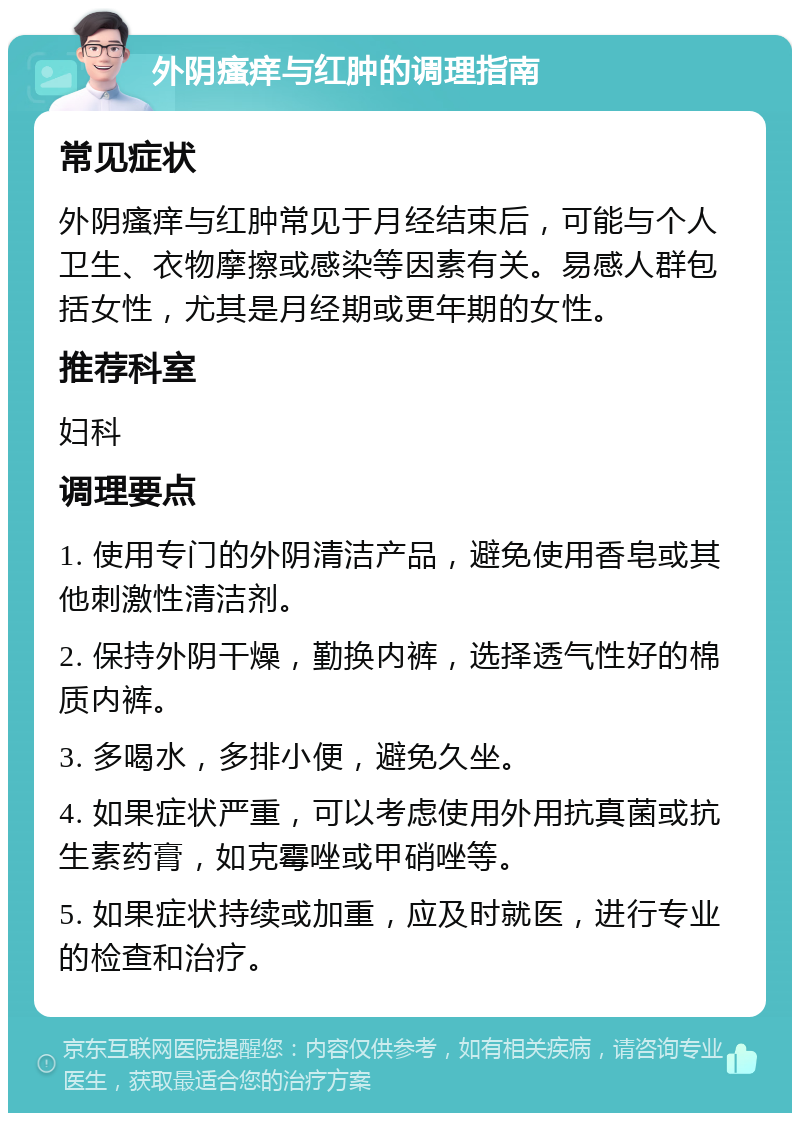 外阴瘙痒与红肿的调理指南 常见症状 外阴瘙痒与红肿常见于月经结束后，可能与个人卫生、衣物摩擦或感染等因素有关。易感人群包括女性，尤其是月经期或更年期的女性。 推荐科室 妇科 调理要点 1. 使用专门的外阴清洁产品，避免使用香皂或其他刺激性清洁剂。 2. 保持外阴干燥，勤换内裤，选择透气性好的棉质内裤。 3. 多喝水，多排小便，避免久坐。 4. 如果症状严重，可以考虑使用外用抗真菌或抗生素药膏，如克霉唑或甲硝唑等。 5. 如果症状持续或加重，应及时就医，进行专业的检查和治疗。