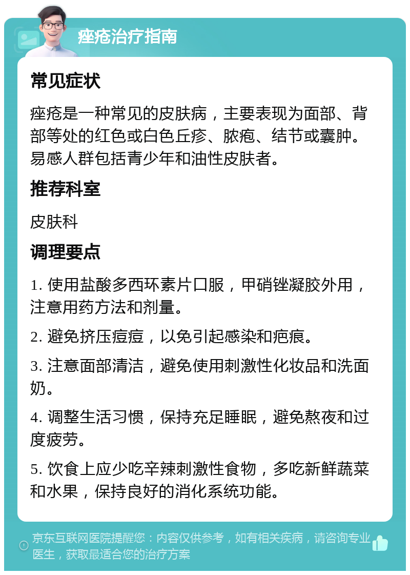 痤疮治疗指南 常见症状 痤疮是一种常见的皮肤病，主要表现为面部、背部等处的红色或白色丘疹、脓疱、结节或囊肿。易感人群包括青少年和油性皮肤者。 推荐科室 皮肤科 调理要点 1. 使用盐酸多西环素片口服，甲硝锉凝胶外用，注意用药方法和剂量。 2. 避免挤压痘痘，以免引起感染和疤痕。 3. 注意面部清洁，避免使用刺激性化妆品和洗面奶。 4. 调整生活习惯，保持充足睡眠，避免熬夜和过度疲劳。 5. 饮食上应少吃辛辣刺激性食物，多吃新鲜蔬菜和水果，保持良好的消化系统功能。