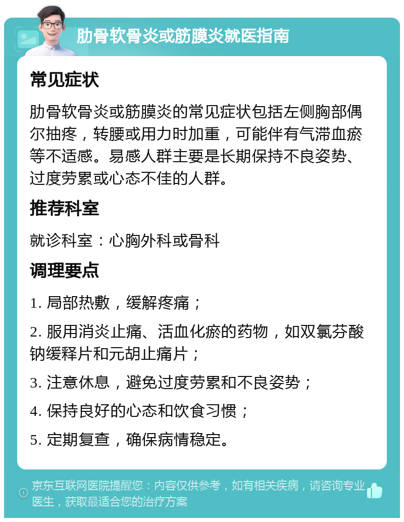 肋骨软骨炎或筋膜炎就医指南 常见症状 肋骨软骨炎或筋膜炎的常见症状包括左侧胸部偶尔抽疼，转腰或用力时加重，可能伴有气滞血瘀等不适感。易感人群主要是长期保持不良姿势、过度劳累或心态不佳的人群。 推荐科室 就诊科室：心胸外科或骨科 调理要点 1. 局部热敷，缓解疼痛； 2. 服用消炎止痛、活血化瘀的药物，如双氯芬酸钠缓释片和元胡止痛片； 3. 注意休息，避免过度劳累和不良姿势； 4. 保持良好的心态和饮食习惯； 5. 定期复查，确保病情稳定。