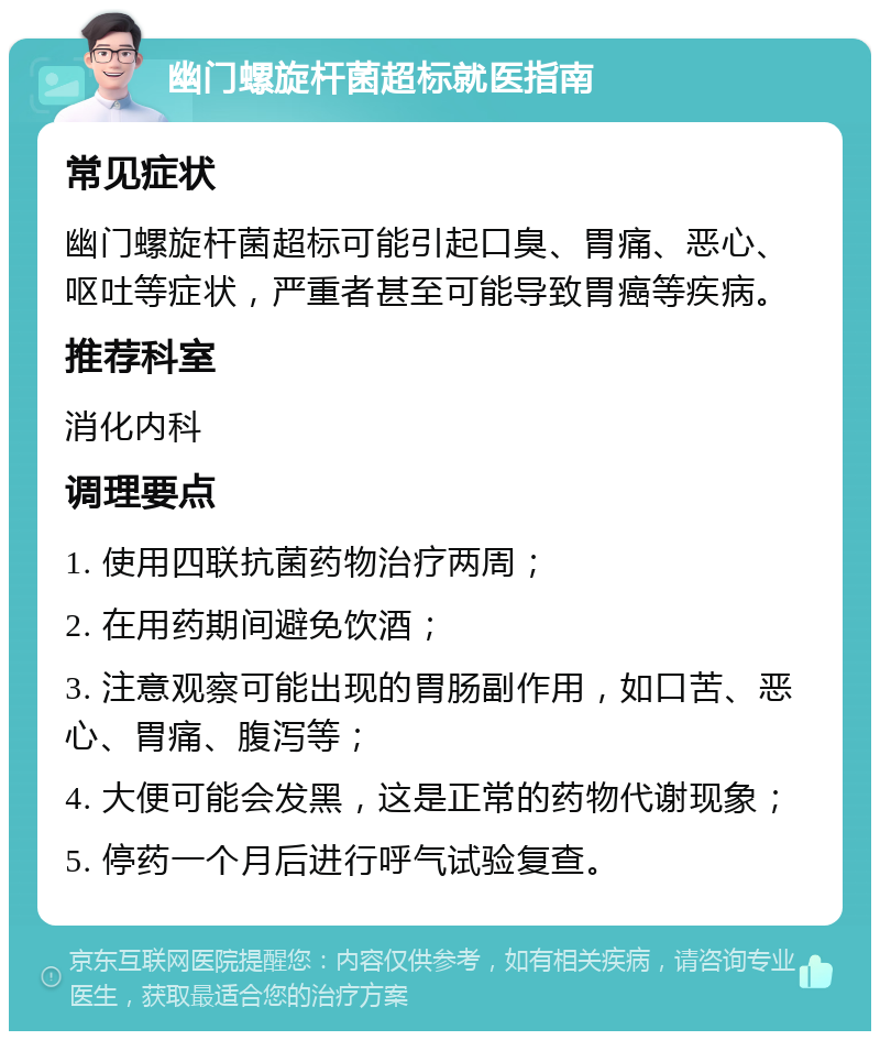 幽门螺旋杆菌超标就医指南 常见症状 幽门螺旋杆菌超标可能引起口臭、胃痛、恶心、呕吐等症状，严重者甚至可能导致胃癌等疾病。 推荐科室 消化内科 调理要点 1. 使用四联抗菌药物治疗两周； 2. 在用药期间避免饮酒； 3. 注意观察可能出现的胃肠副作用，如口苦、恶心、胃痛、腹泻等； 4. 大便可能会发黑，这是正常的药物代谢现象； 5. 停药一个月后进行呼气试验复查。