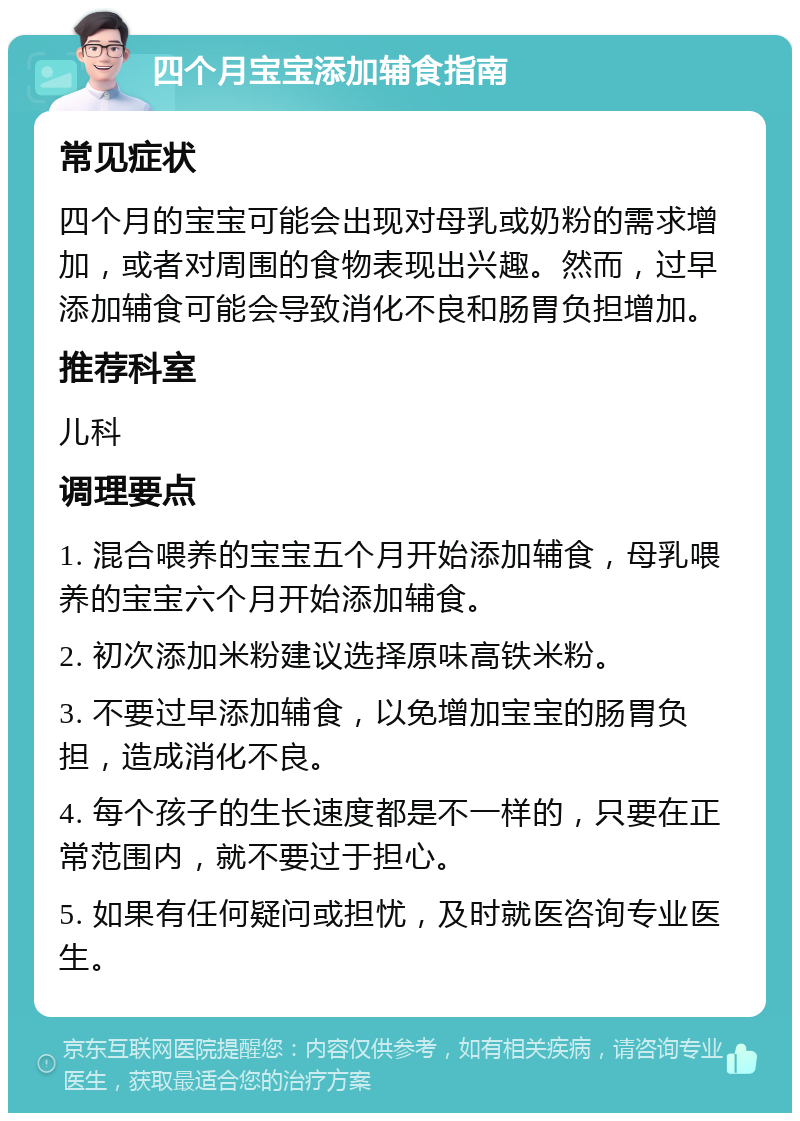 四个月宝宝添加辅食指南 常见症状 四个月的宝宝可能会出现对母乳或奶粉的需求增加，或者对周围的食物表现出兴趣。然而，过早添加辅食可能会导致消化不良和肠胃负担增加。 推荐科室 儿科 调理要点 1. 混合喂养的宝宝五个月开始添加辅食，母乳喂养的宝宝六个月开始添加辅食。 2. 初次添加米粉建议选择原味高铁米粉。 3. 不要过早添加辅食，以免增加宝宝的肠胃负担，造成消化不良。 4. 每个孩子的生长速度都是不一样的，只要在正常范围内，就不要过于担心。 5. 如果有任何疑问或担忧，及时就医咨询专业医生。