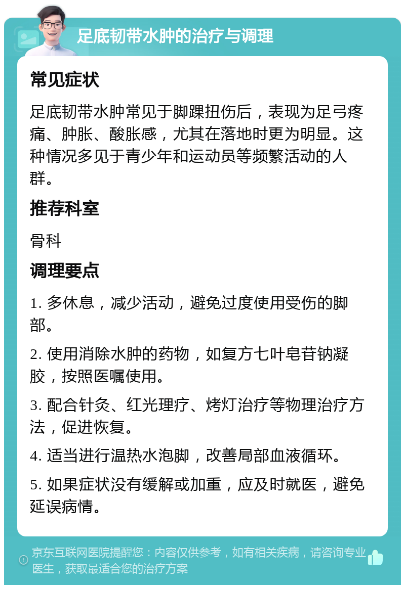 足底韧带水肿的治疗与调理 常见症状 足底韧带水肿常见于脚踝扭伤后，表现为足弓疼痛、肿胀、酸胀感，尤其在落地时更为明显。这种情况多见于青少年和运动员等频繁活动的人群。 推荐科室 骨科 调理要点 1. 多休息，减少活动，避免过度使用受伤的脚部。 2. 使用消除水肿的药物，如复方七叶皂苷钠凝胶，按照医嘱使用。 3. 配合针灸、红光理疗、烤灯治疗等物理治疗方法，促进恢复。 4. 适当进行温热水泡脚，改善局部血液循环。 5. 如果症状没有缓解或加重，应及时就医，避免延误病情。