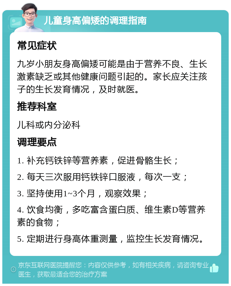 儿童身高偏矮的调理指南 常见症状 九岁小朋友身高偏矮可能是由于营养不良、生长激素缺乏或其他健康问题引起的。家长应关注孩子的生长发育情况，及时就医。 推荐科室 儿科或内分泌科 调理要点 1. 补充钙铁锌等营养素，促进骨骼生长； 2. 每天三次服用钙铁锌口服液，每次一支； 3. 坚持使用1~3个月，观察效果； 4. 饮食均衡，多吃富含蛋白质、维生素D等营养素的食物； 5. 定期进行身高体重测量，监控生长发育情况。