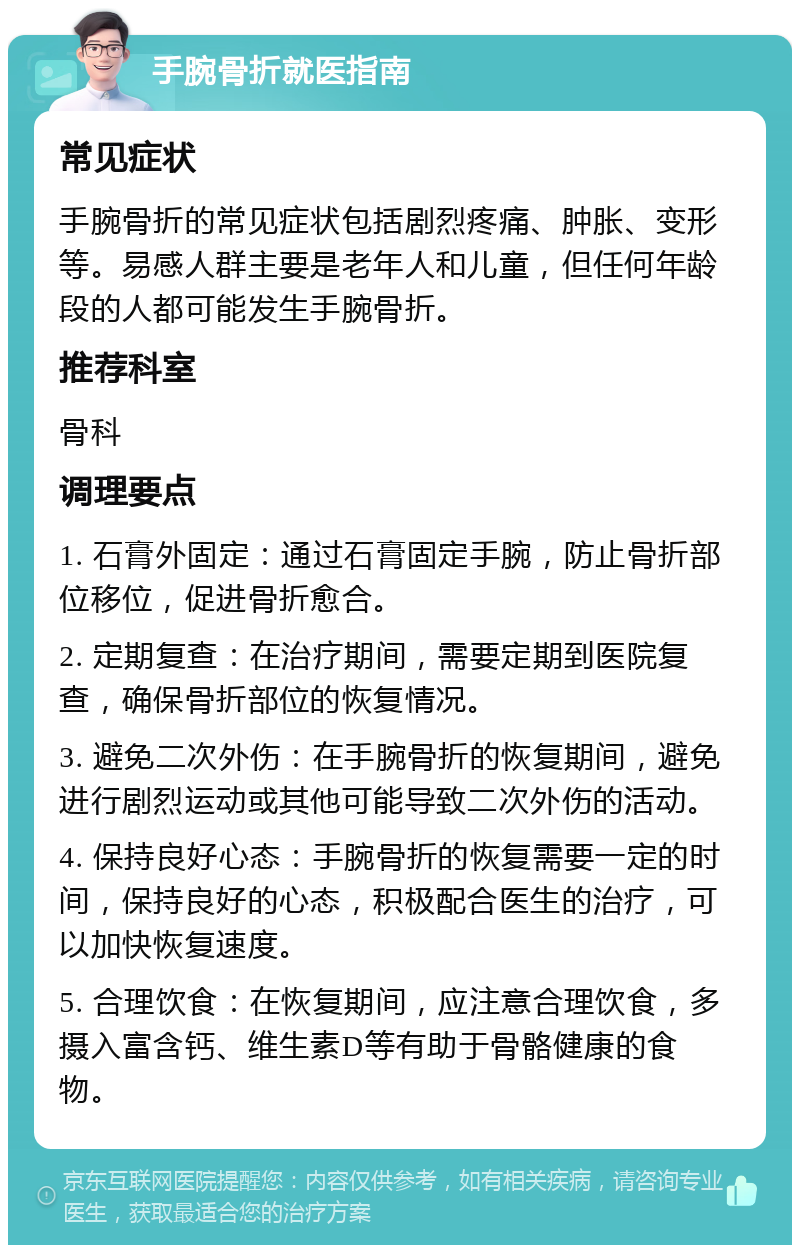 手腕骨折就医指南 常见症状 手腕骨折的常见症状包括剧烈疼痛、肿胀、变形等。易感人群主要是老年人和儿童，但任何年龄段的人都可能发生手腕骨折。 推荐科室 骨科 调理要点 1. 石膏外固定：通过石膏固定手腕，防止骨折部位移位，促进骨折愈合。 2. 定期复查：在治疗期间，需要定期到医院复查，确保骨折部位的恢复情况。 3. 避免二次外伤：在手腕骨折的恢复期间，避免进行剧烈运动或其他可能导致二次外伤的活动。 4. 保持良好心态：手腕骨折的恢复需要一定的时间，保持良好的心态，积极配合医生的治疗，可以加快恢复速度。 5. 合理饮食：在恢复期间，应注意合理饮食，多摄入富含钙、维生素D等有助于骨骼健康的食物。