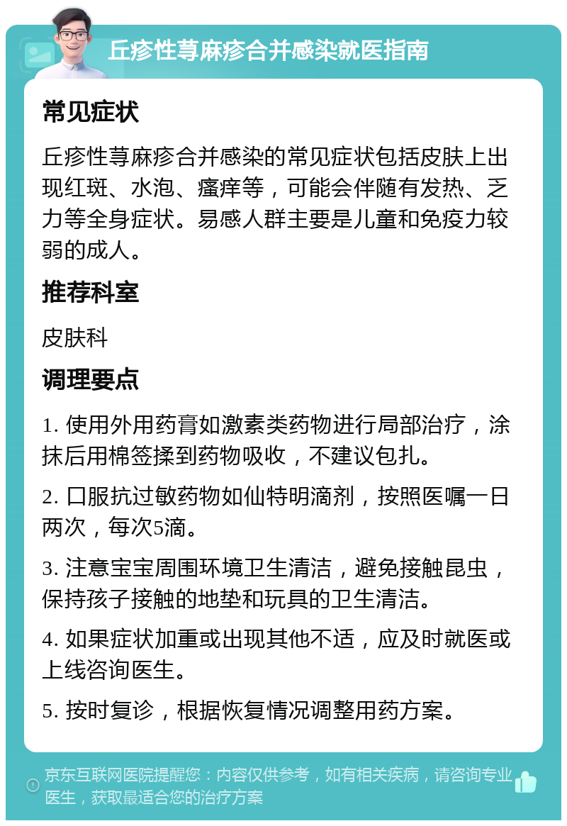 丘疹性荨麻疹合并感染就医指南 常见症状 丘疹性荨麻疹合并感染的常见症状包括皮肤上出现红斑、水泡、瘙痒等，可能会伴随有发热、乏力等全身症状。易感人群主要是儿童和免疫力较弱的成人。 推荐科室 皮肤科 调理要点 1. 使用外用药膏如激素类药物进行局部治疗，涂抹后用棉签揉到药物吸收，不建议包扎。 2. 口服抗过敏药物如仙特明滴剂，按照医嘱一日两次，每次5滴。 3. 注意宝宝周围环境卫生清洁，避免接触昆虫，保持孩子接触的地垫和玩具的卫生清洁。 4. 如果症状加重或出现其他不适，应及时就医或上线咨询医生。 5. 按时复诊，根据恢复情况调整用药方案。