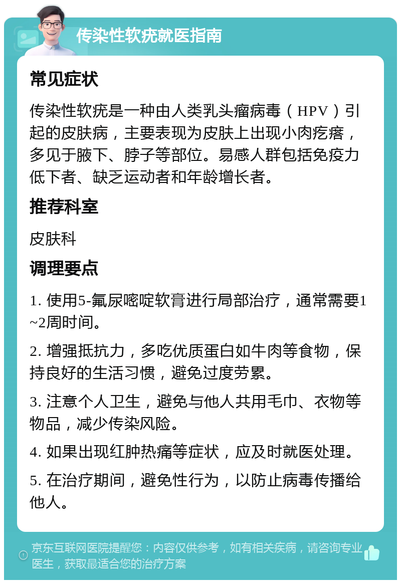 传染性软疣就医指南 常见症状 传染性软疣是一种由人类乳头瘤病毒（HPV）引起的皮肤病，主要表现为皮肤上出现小肉疙瘩，多见于腋下、脖子等部位。易感人群包括免疫力低下者、缺乏运动者和年龄增长者。 推荐科室 皮肤科 调理要点 1. 使用5-氟尿嘧啶软膏进行局部治疗，通常需要1~2周时间。 2. 增强抵抗力，多吃优质蛋白如牛肉等食物，保持良好的生活习惯，避免过度劳累。 3. 注意个人卫生，避免与他人共用毛巾、衣物等物品，减少传染风险。 4. 如果出现红肿热痛等症状，应及时就医处理。 5. 在治疗期间，避免性行为，以防止病毒传播给他人。