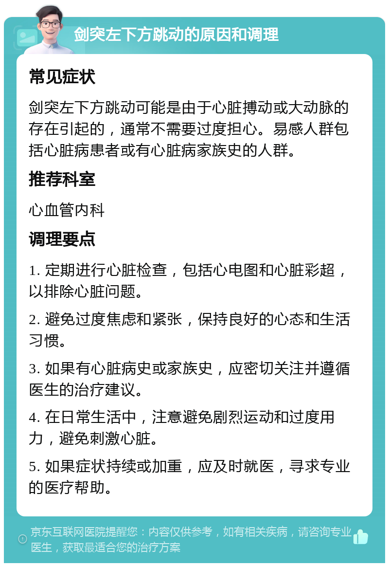 剑突左下方跳动的原因和调理 常见症状 剑突左下方跳动可能是由于心脏搏动或大动脉的存在引起的，通常不需要过度担心。易感人群包括心脏病患者或有心脏病家族史的人群。 推荐科室 心血管内科 调理要点 1. 定期进行心脏检查，包括心电图和心脏彩超，以排除心脏问题。 2. 避免过度焦虑和紧张，保持良好的心态和生活习惯。 3. 如果有心脏病史或家族史，应密切关注并遵循医生的治疗建议。 4. 在日常生活中，注意避免剧烈运动和过度用力，避免刺激心脏。 5. 如果症状持续或加重，应及时就医，寻求专业的医疗帮助。