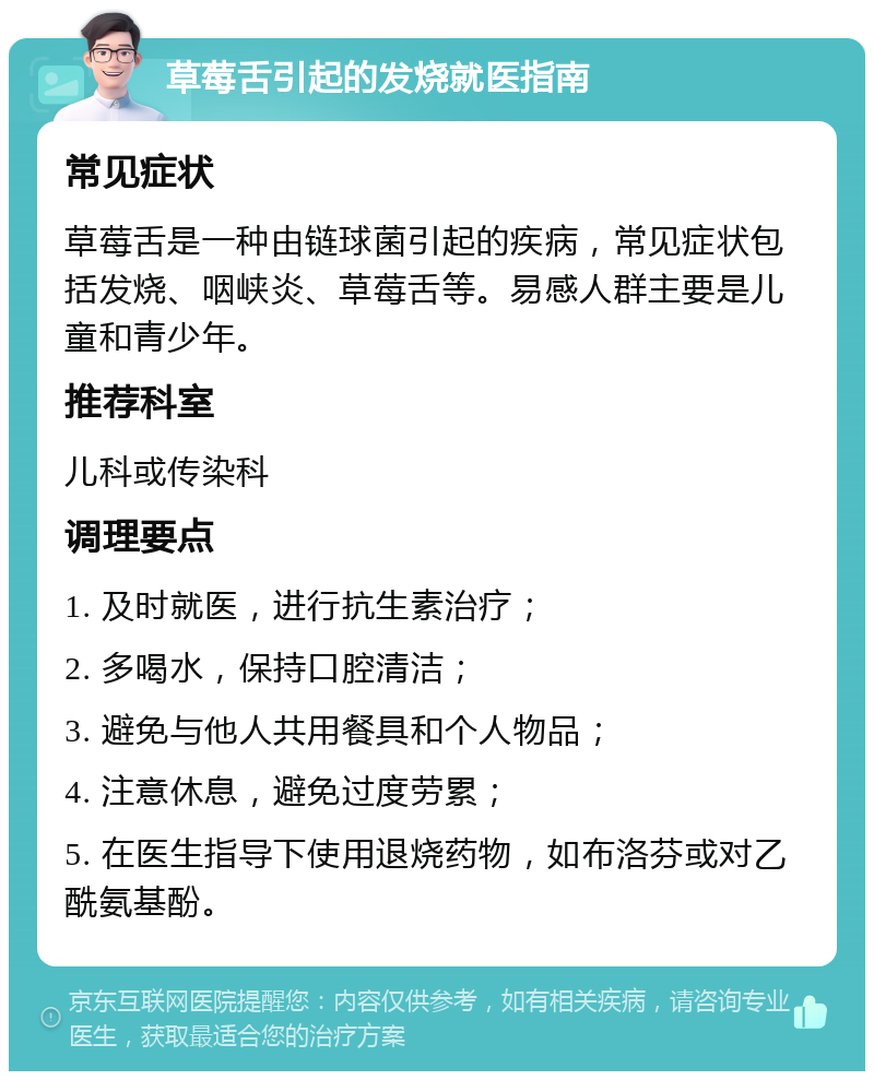 草莓舌引起的发烧就医指南 常见症状 草莓舌是一种由链球菌引起的疾病，常见症状包括发烧、咽峡炎、草莓舌等。易感人群主要是儿童和青少年。 推荐科室 儿科或传染科 调理要点 1. 及时就医，进行抗生素治疗； 2. 多喝水，保持口腔清洁； 3. 避免与他人共用餐具和个人物品； 4. 注意休息，避免过度劳累； 5. 在医生指导下使用退烧药物，如布洛芬或对乙酰氨基酚。