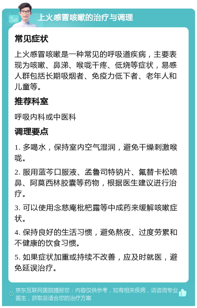 上火感冒咳嗽的治疗与调理 常见症状 上火感冒咳嗽是一种常见的呼吸道疾病，主要表现为咳嗽、鼻涕、喉咙干疼、低烧等症状，易感人群包括长期吸烟者、免疫力低下者、老年人和儿童等。 推荐科室 呼吸内科或中医科 调理要点 1. 多喝水，保持室内空气湿润，避免干燥刺激喉咙。 2. 服用蓝芩口服液、孟鲁司特钠片、氟替卡松喷鼻、阿莫西林胶囊等药物，根据医生建议进行治疗。 3. 可以使用念慈庵枇杷露等中成药来缓解咳嗽症状。 4. 保持良好的生活习惯，避免熬夜、过度劳累和不健康的饮食习惯。 5. 如果症状加重或持续不改善，应及时就医，避免延误治疗。