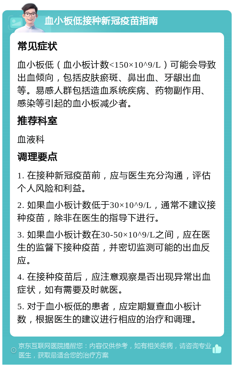 血小板低接种新冠疫苗指南 常见症状 血小板低（血小板计数<150×10^9/L）可能会导致出血倾向，包括皮肤瘀斑、鼻出血、牙龈出血等。易感人群包括造血系统疾病、药物副作用、感染等引起的血小板减少者。 推荐科室 血液科 调理要点 1. 在接种新冠疫苗前，应与医生充分沟通，评估个人风险和利益。 2. 如果血小板计数低于30×10^9/L，通常不建议接种疫苗，除非在医生的指导下进行。 3. 如果血小板计数在30-50×10^9/L之间，应在医生的监督下接种疫苗，并密切监测可能的出血反应。 4. 在接种疫苗后，应注意观察是否出现异常出血症状，如有需要及时就医。 5. 对于血小板低的患者，应定期复查血小板计数，根据医生的建议进行相应的治疗和调理。