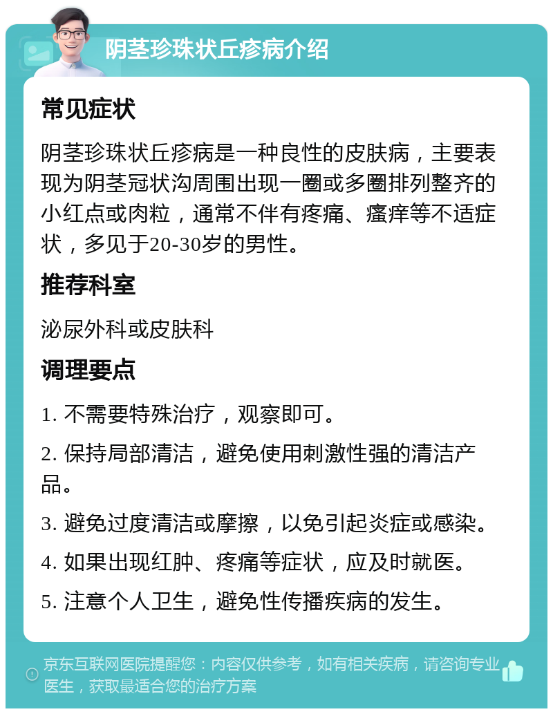 阴茎珍珠状丘疹病介绍 常见症状 阴茎珍珠状丘疹病是一种良性的皮肤病，主要表现为阴茎冠状沟周围出现一圈或多圈排列整齐的小红点或肉粒，通常不伴有疼痛、瘙痒等不适症状，多见于20-30岁的男性。 推荐科室 泌尿外科或皮肤科 调理要点 1. 不需要特殊治疗，观察即可。 2. 保持局部清洁，避免使用刺激性强的清洁产品。 3. 避免过度清洁或摩擦，以免引起炎症或感染。 4. 如果出现红肿、疼痛等症状，应及时就医。 5. 注意个人卫生，避免性传播疾病的发生。