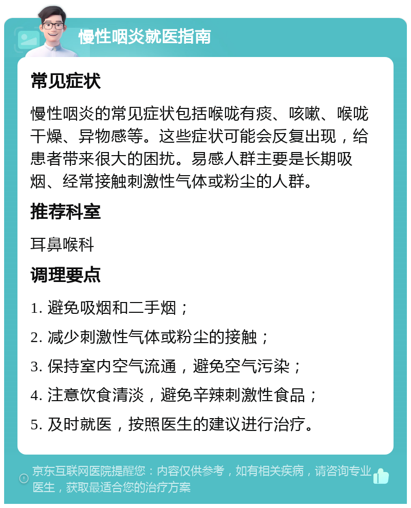 慢性咽炎就医指南 常见症状 慢性咽炎的常见症状包括喉咙有痰、咳嗽、喉咙干燥、异物感等。这些症状可能会反复出现，给患者带来很大的困扰。易感人群主要是长期吸烟、经常接触刺激性气体或粉尘的人群。 推荐科室 耳鼻喉科 调理要点 1. 避免吸烟和二手烟； 2. 减少刺激性气体或粉尘的接触； 3. 保持室内空气流通，避免空气污染； 4. 注意饮食清淡，避免辛辣刺激性食品； 5. 及时就医，按照医生的建议进行治疗。