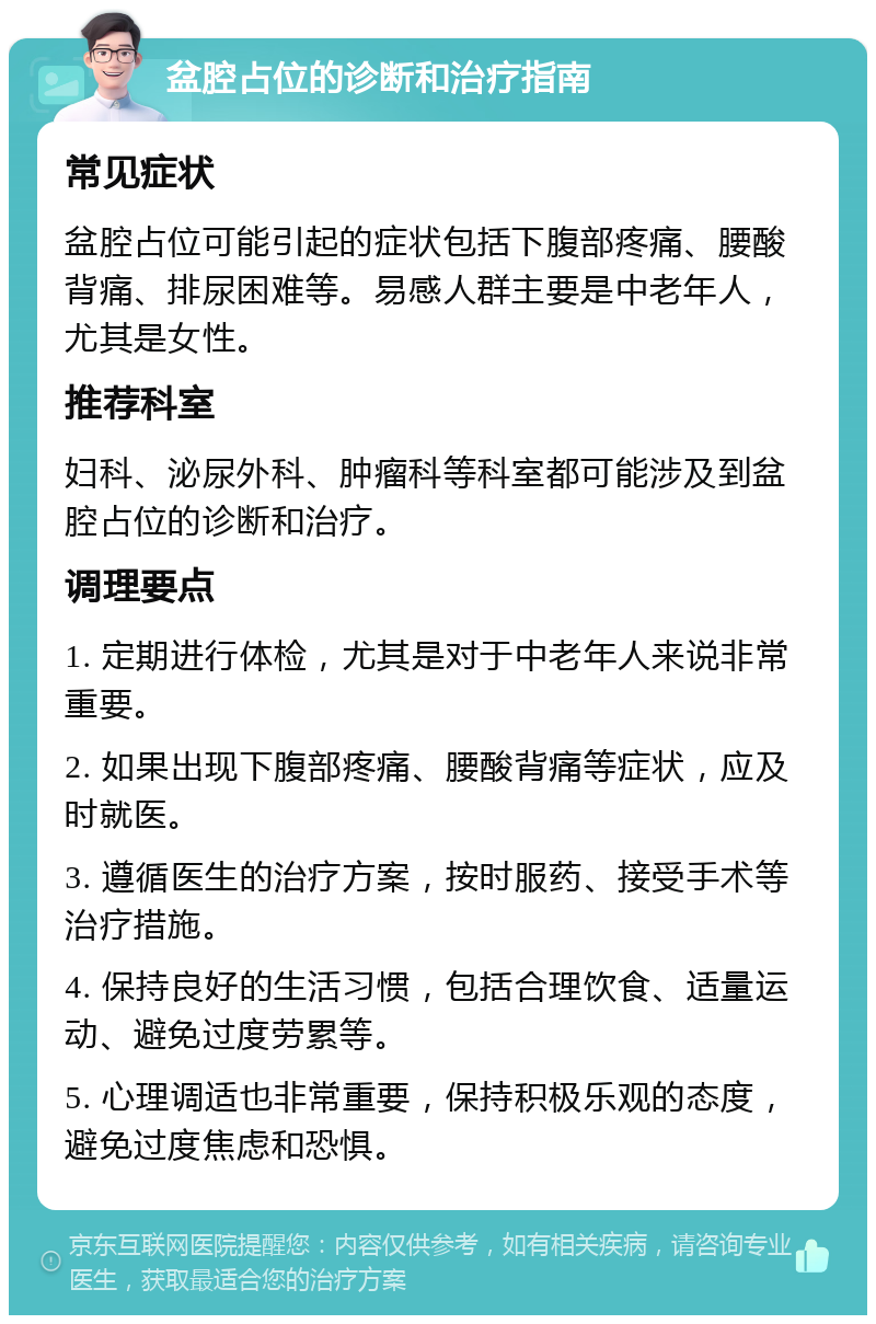 盆腔占位的诊断和治疗指南 常见症状 盆腔占位可能引起的症状包括下腹部疼痛、腰酸背痛、排尿困难等。易感人群主要是中老年人，尤其是女性。 推荐科室 妇科、泌尿外科、肿瘤科等科室都可能涉及到盆腔占位的诊断和治疗。 调理要点 1. 定期进行体检，尤其是对于中老年人来说非常重要。 2. 如果出现下腹部疼痛、腰酸背痛等症状，应及时就医。 3. 遵循医生的治疗方案，按时服药、接受手术等治疗措施。 4. 保持良好的生活习惯，包括合理饮食、适量运动、避免过度劳累等。 5. 心理调适也非常重要，保持积极乐观的态度，避免过度焦虑和恐惧。