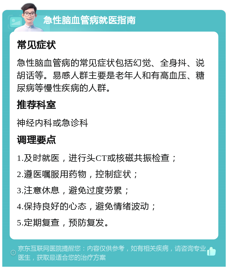 急性脑血管病就医指南 常见症状 急性脑血管病的常见症状包括幻觉、全身抖、说胡话等。易感人群主要是老年人和有高血压、糖尿病等慢性疾病的人群。 推荐科室 神经内科或急诊科 调理要点 1.及时就医，进行头CT或核磁共振检查； 2.遵医嘱服用药物，控制症状； 3.注意休息，避免过度劳累； 4.保持良好的心态，避免情绪波动； 5.定期复查，预防复发。