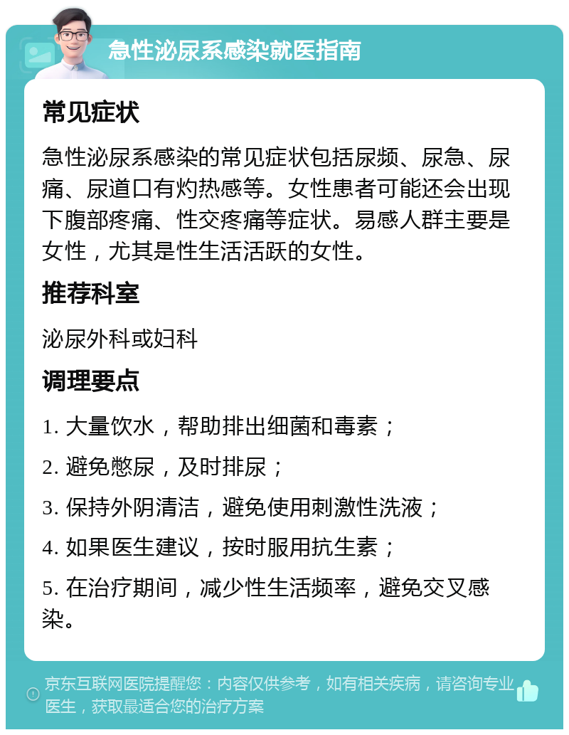 急性泌尿系感染就医指南 常见症状 急性泌尿系感染的常见症状包括尿频、尿急、尿痛、尿道口有灼热感等。女性患者可能还会出现下腹部疼痛、性交疼痛等症状。易感人群主要是女性，尤其是性生活活跃的女性。 推荐科室 泌尿外科或妇科 调理要点 1. 大量饮水，帮助排出细菌和毒素； 2. 避免憋尿，及时排尿； 3. 保持外阴清洁，避免使用刺激性洗液； 4. 如果医生建议，按时服用抗生素； 5. 在治疗期间，减少性生活频率，避免交叉感染。