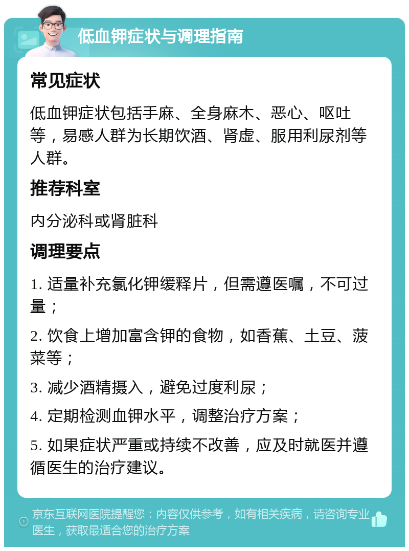 低血钾症状与调理指南 常见症状 低血钾症状包括手麻、全身麻木、恶心、呕吐等，易感人群为长期饮酒、肾虚、服用利尿剂等人群。 推荐科室 内分泌科或肾脏科 调理要点 1. 适量补充氯化钾缓释片，但需遵医嘱，不可过量； 2. 饮食上增加富含钾的食物，如香蕉、土豆、菠菜等； 3. 减少酒精摄入，避免过度利尿； 4. 定期检测血钾水平，调整治疗方案； 5. 如果症状严重或持续不改善，应及时就医并遵循医生的治疗建议。