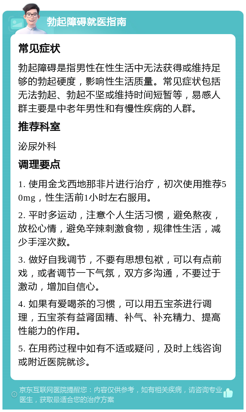 勃起障碍就医指南 常见症状 勃起障碍是指男性在性生活中无法获得或维持足够的勃起硬度，影响性生活质量。常见症状包括无法勃起、勃起不坚或维持时间短暂等，易感人群主要是中老年男性和有慢性疾病的人群。 推荐科室 泌尿外科 调理要点 1. 使用金戈西地那非片进行治疗，初次使用推荐50mg，性生活前1小时左右服用。 2. 平时多运动，注意个人生活习惯，避免熬夜，放松心情，避免辛辣刺激食物，规律性生活，减少手淫次数。 3. 做好自我调节，不要有思想包袱，可以有点前戏，或者调节一下气氛，双方多沟通，不要过于激动，增加自信心。 4. 如果有爱喝茶的习惯，可以用五宝茶进行调理，五宝茶有益肾固精、补气、补充精力、提高性能力的作用。 5. 在用药过程中如有不适或疑问，及时上线咨询或附近医院就诊。