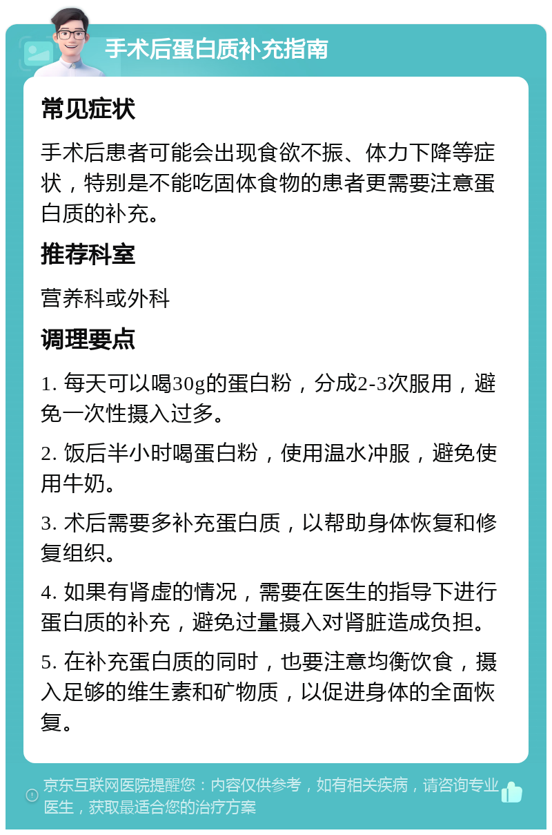 手术后蛋白质补充指南 常见症状 手术后患者可能会出现食欲不振、体力下降等症状，特别是不能吃固体食物的患者更需要注意蛋白质的补充。 推荐科室 营养科或外科 调理要点 1. 每天可以喝30g的蛋白粉，分成2-3次服用，避免一次性摄入过多。 2. 饭后半小时喝蛋白粉，使用温水冲服，避免使用牛奶。 3. 术后需要多补充蛋白质，以帮助身体恢复和修复组织。 4. 如果有肾虚的情况，需要在医生的指导下进行蛋白质的补充，避免过量摄入对肾脏造成负担。 5. 在补充蛋白质的同时，也要注意均衡饮食，摄入足够的维生素和矿物质，以促进身体的全面恢复。