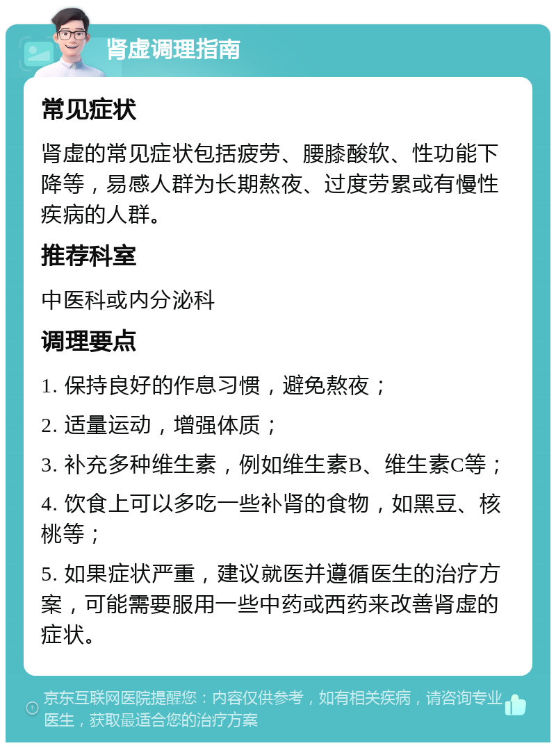 肾虚调理指南 常见症状 肾虚的常见症状包括疲劳、腰膝酸软、性功能下降等，易感人群为长期熬夜、过度劳累或有慢性疾病的人群。 推荐科室 中医科或内分泌科 调理要点 1. 保持良好的作息习惯，避免熬夜； 2. 适量运动，增强体质； 3. 补充多种维生素，例如维生素B、维生素C等； 4. 饮食上可以多吃一些补肾的食物，如黑豆、核桃等； 5. 如果症状严重，建议就医并遵循医生的治疗方案，可能需要服用一些中药或西药来改善肾虚的症状。