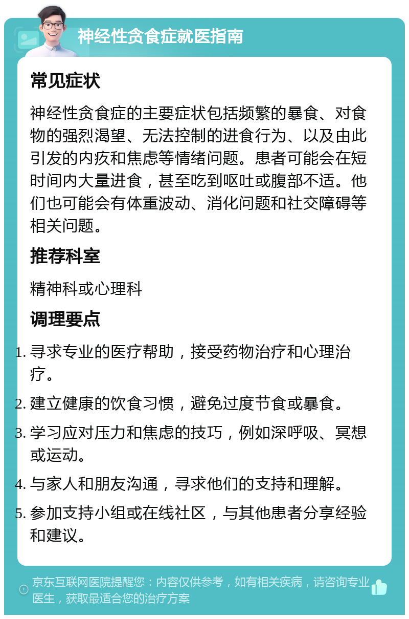 神经性贪食症就医指南 常见症状 神经性贪食症的主要症状包括频繁的暴食、对食物的强烈渴望、无法控制的进食行为、以及由此引发的内疚和焦虑等情绪问题。患者可能会在短时间内大量进食，甚至吃到呕吐或腹部不适。他们也可能会有体重波动、消化问题和社交障碍等相关问题。 推荐科室 精神科或心理科 调理要点 寻求专业的医疗帮助，接受药物治疗和心理治疗。 建立健康的饮食习惯，避免过度节食或暴食。 学习应对压力和焦虑的技巧，例如深呼吸、冥想或运动。 与家人和朋友沟通，寻求他们的支持和理解。 参加支持小组或在线社区，与其他患者分享经验和建议。