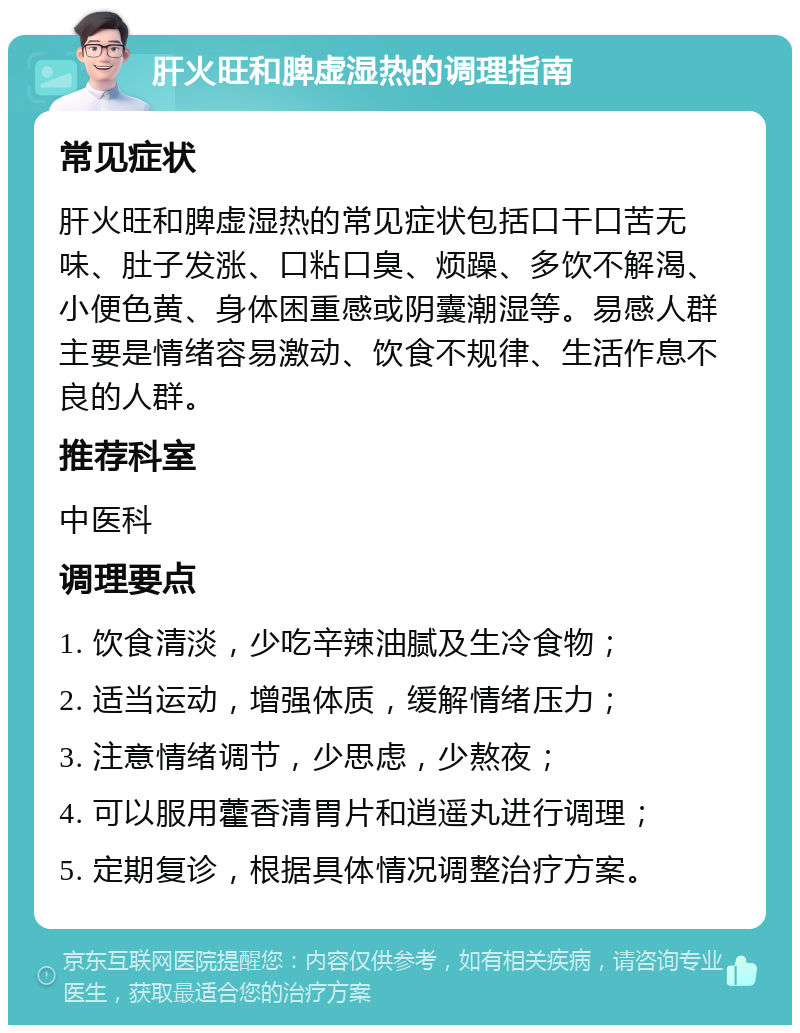 肝火旺和脾虚湿热的调理指南 常见症状 肝火旺和脾虚湿热的常见症状包括口干口苦无味、肚子发涨、口粘口臭、烦躁、多饮不解渴、小便色黄、身体困重感或阴囊潮湿等。易感人群主要是情绪容易激动、饮食不规律、生活作息不良的人群。 推荐科室 中医科 调理要点 1. 饮食清淡，少吃辛辣油腻及生冷食物； 2. 适当运动，增强体质，缓解情绪压力； 3. 注意情绪调节，少思虑，少熬夜； 4. 可以服用藿香清胃片和逍遥丸进行调理； 5. 定期复诊，根据具体情况调整治疗方案。