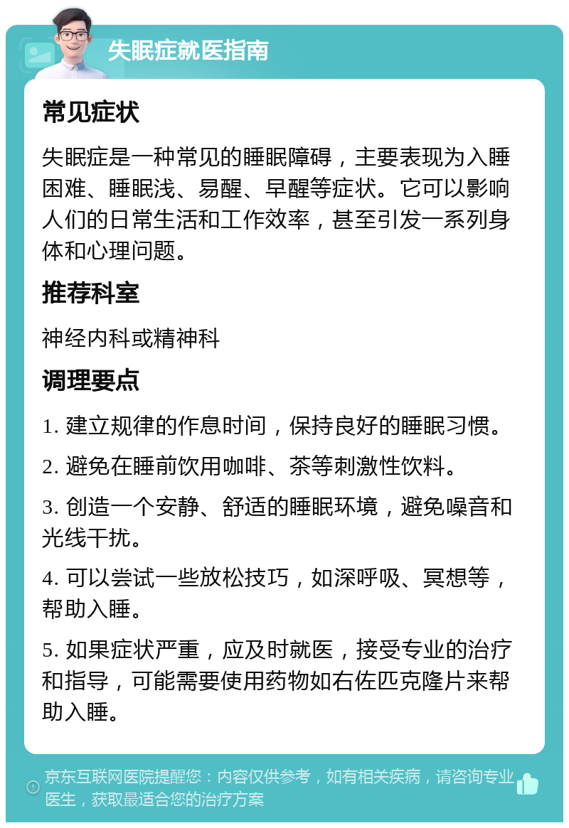 失眠症就医指南 常见症状 失眠症是一种常见的睡眠障碍，主要表现为入睡困难、睡眠浅、易醒、早醒等症状。它可以影响人们的日常生活和工作效率，甚至引发一系列身体和心理问题。 推荐科室 神经内科或精神科 调理要点 1. 建立规律的作息时间，保持良好的睡眠习惯。 2. 避免在睡前饮用咖啡、茶等刺激性饮料。 3. 创造一个安静、舒适的睡眠环境，避免噪音和光线干扰。 4. 可以尝试一些放松技巧，如深呼吸、冥想等，帮助入睡。 5. 如果症状严重，应及时就医，接受专业的治疗和指导，可能需要使用药物如右佐匹克隆片来帮助入睡。