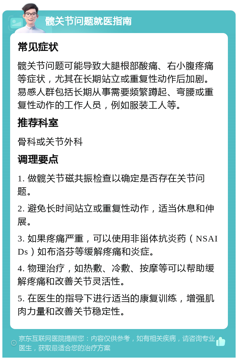 髋关节问题就医指南 常见症状 髋关节问题可能导致大腿根部酸痛、右小腹疼痛等症状，尤其在长期站立或重复性动作后加剧。易感人群包括长期从事需要频繁蹲起、弯腰或重复性动作的工作人员，例如服装工人等。 推荐科室 骨科或关节外科 调理要点 1. 做髋关节磁共振检查以确定是否存在关节问题。 2. 避免长时间站立或重复性动作，适当休息和伸展。 3. 如果疼痛严重，可以使用非甾体抗炎药（NSAIDs）如布洛芬等缓解疼痛和炎症。 4. 物理治疗，如热敷、冷敷、按摩等可以帮助缓解疼痛和改善关节灵活性。 5. 在医生的指导下进行适当的康复训练，增强肌肉力量和改善关节稳定性。