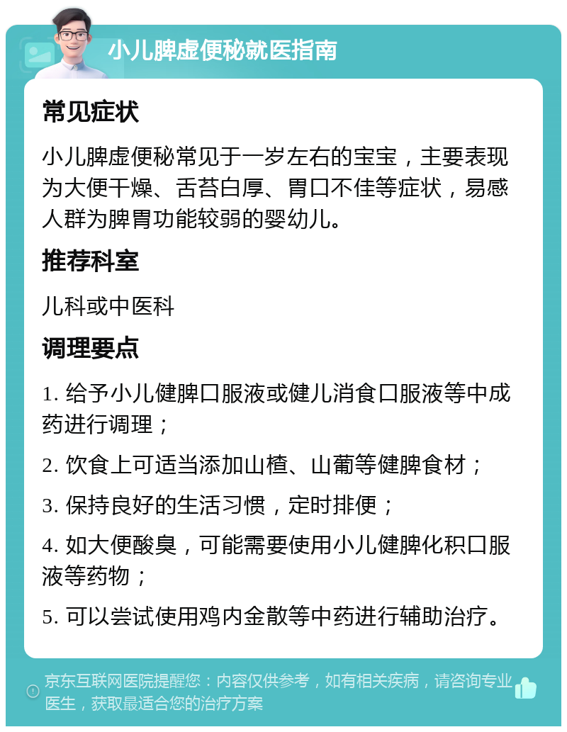 小儿脾虚便秘就医指南 常见症状 小儿脾虚便秘常见于一岁左右的宝宝，主要表现为大便干燥、舌苔白厚、胃口不佳等症状，易感人群为脾胃功能较弱的婴幼儿。 推荐科室 儿科或中医科 调理要点 1. 给予小儿健脾口服液或健儿消食口服液等中成药进行调理； 2. 饮食上可适当添加山楂、山葡等健脾食材； 3. 保持良好的生活习惯，定时排便； 4. 如大便酸臭，可能需要使用小儿健脾化积口服液等药物； 5. 可以尝试使用鸡内金散等中药进行辅助治疗。