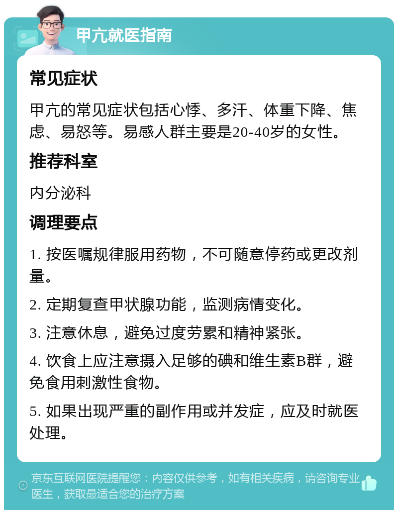 甲亢就医指南 常见症状 甲亢的常见症状包括心悸、多汗、体重下降、焦虑、易怒等。易感人群主要是20-40岁的女性。 推荐科室 内分泌科 调理要点 1. 按医嘱规律服用药物，不可随意停药或更改剂量。 2. 定期复查甲状腺功能，监测病情变化。 3. 注意休息，避免过度劳累和精神紧张。 4. 饮食上应注意摄入足够的碘和维生素B群，避免食用刺激性食物。 5. 如果出现严重的副作用或并发症，应及时就医处理。