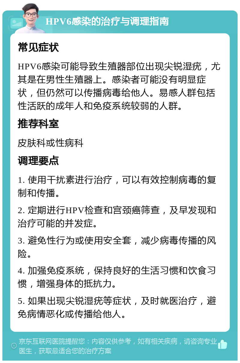 HPV6感染的治疗与调理指南 常见症状 HPV6感染可能导致生殖器部位出现尖锐湿疣，尤其是在男性生殖器上。感染者可能没有明显症状，但仍然可以传播病毒给他人。易感人群包括性活跃的成年人和免疫系统较弱的人群。 推荐科室 皮肤科或性病科 调理要点 1. 使用干扰素进行治疗，可以有效控制病毒的复制和传播。 2. 定期进行HPV检查和宫颈癌筛查，及早发现和治疗可能的并发症。 3. 避免性行为或使用安全套，减少病毒传播的风险。 4. 加强免疫系统，保持良好的生活习惯和饮食习惯，增强身体的抵抗力。 5. 如果出现尖锐湿疣等症状，及时就医治疗，避免病情恶化或传播给他人。